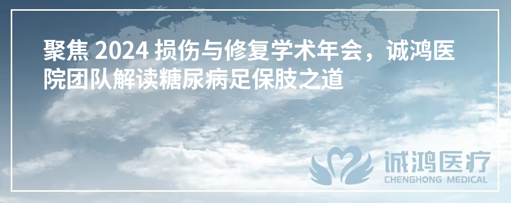 聚焦 2024 损伤与修复学术年会，诚鸿医院团队解读糖尿病足保肢之道